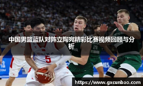 中国男篮蓝队对阵立陶宛精彩比赛视频回顾与分析